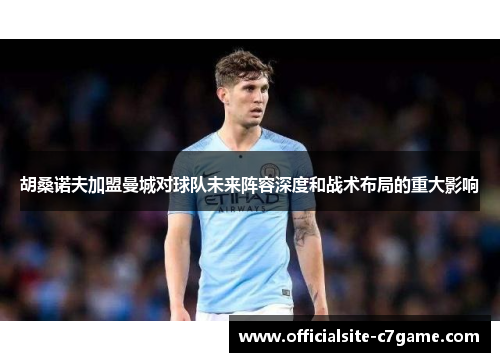胡桑诺夫加盟曼城对球队未来阵容深度和战术布局的重大影响 胡桑诺夫加盟曼城对球队未来阵容深度和战术布局的重大影响