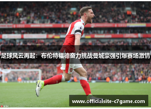 足球风云再起:布伦特福德奋力挑战曼城豪强引爆赛场激情 足球风云再起:布伦特福德奋力挑战曼城豪强引爆赛场激情