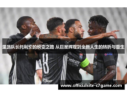 里昂队长托利索的蜕变之路 从巨星辉煌到全新人生的转折与重生 里昂队长托利索的蜕变之路 从巨星辉煌到全新人生的转折与重生