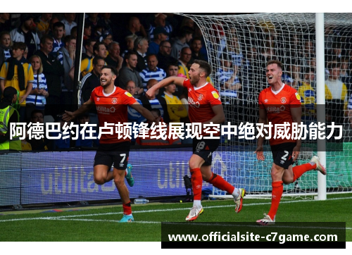 阿德巴约在卢顿锋线展现空中绝对威胁能力 阿德巴约在卢顿锋线展现空中绝对威胁能力