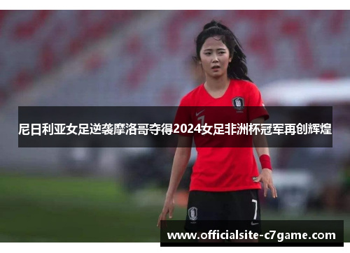 尼日利亚女足逆袭摩洛哥夺得2024女足非洲杯冠军再创辉煌